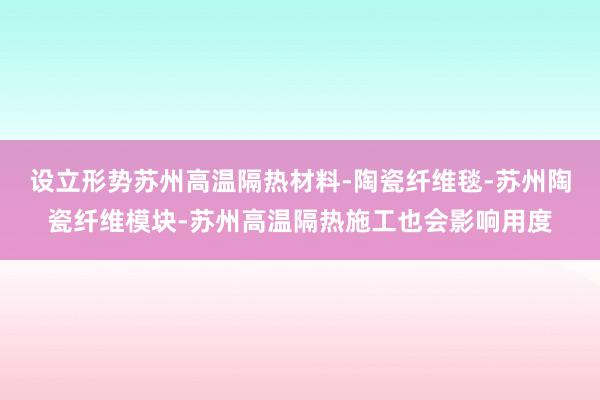 设立形势苏州高温隔热材料-陶瓷纤维毯-苏州陶瓷纤维模块-苏州高温隔热施工也会影响用度